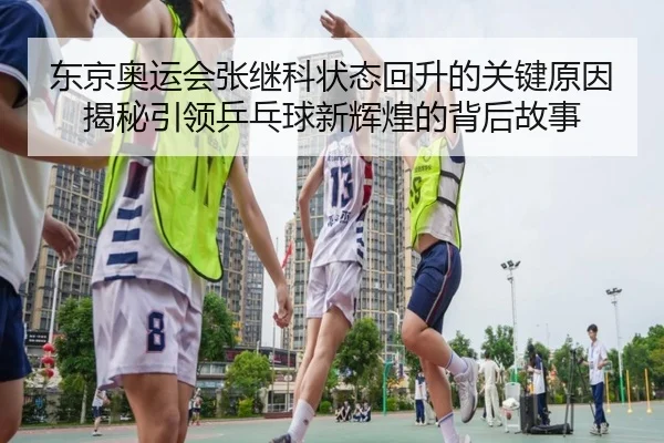 东京奥运会张继科状态回升的关键原因揭秘引领乒乓球新辉煌的背后故事