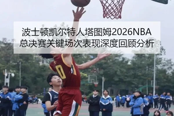 波士顿凯尔特人塔图姆2026NBA总决赛关键场次表现深度回顾分析
